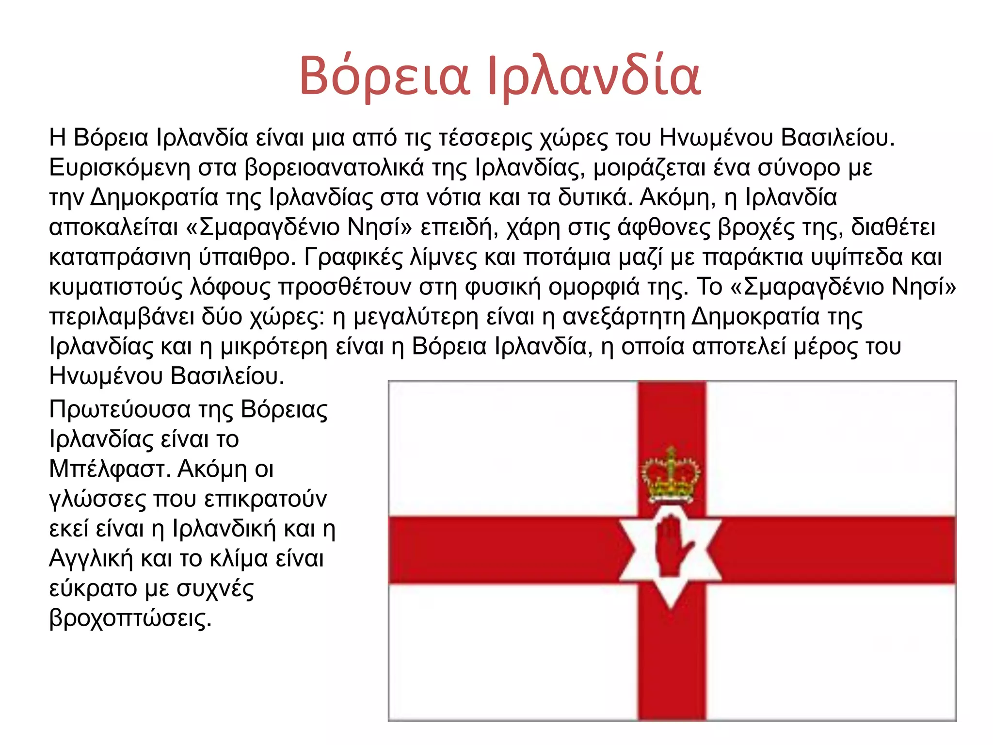 Βόρεια Ιρλανδία
Η Βόρεια Ιρλανδία είναι μια από τις τέσσερις χώρες του Ηνωμένου Βασιλείου.
Ευρισκόμενη στα βορειοανατολικά της Ιρλανδίας, μοιράζεται ένα σύνορο με
την Δημοκρατία της Ιρλανδίας στα νότια και τα δυτικά. Ακόμη, η Ιρλανδία
αποκαλείται «Σμαραγδένιο Νησί» επειδή, χάρη στις άφθονες βροχές της, διαθέτει
καταπράσινη ύπαιθρο. Γραφικές λίμνες και ποτάμια μαζί με παράκτια υψίπεδα και
κυματιστούς λόφους προσθέτουν στη φυσική ομορφιά της. Το «Σμαραγδένιο Νησί»
περιλαμβάνει δύο χώρες: η μεγαλύτερη είναι η ανεξάρτητη Δημοκρατία της
Ιρλανδίας και η μικρότερη είναι η Βόρεια Ιρλανδία, η οποία αποτελεί μέρος του
Ηνωμένου Βασιλείου.
Πρωτεύουσα της Βόρειας
Ιρλανδίας είναι το
Μπέλφαστ. Ακόμη οι
γλώσσες που επικρατούν
εκεί είναι η Ιρλανδική και η
Αγγλική και το κλίμα είναι
εύκρατο με συχνές
βροχοπτώσεις.
 