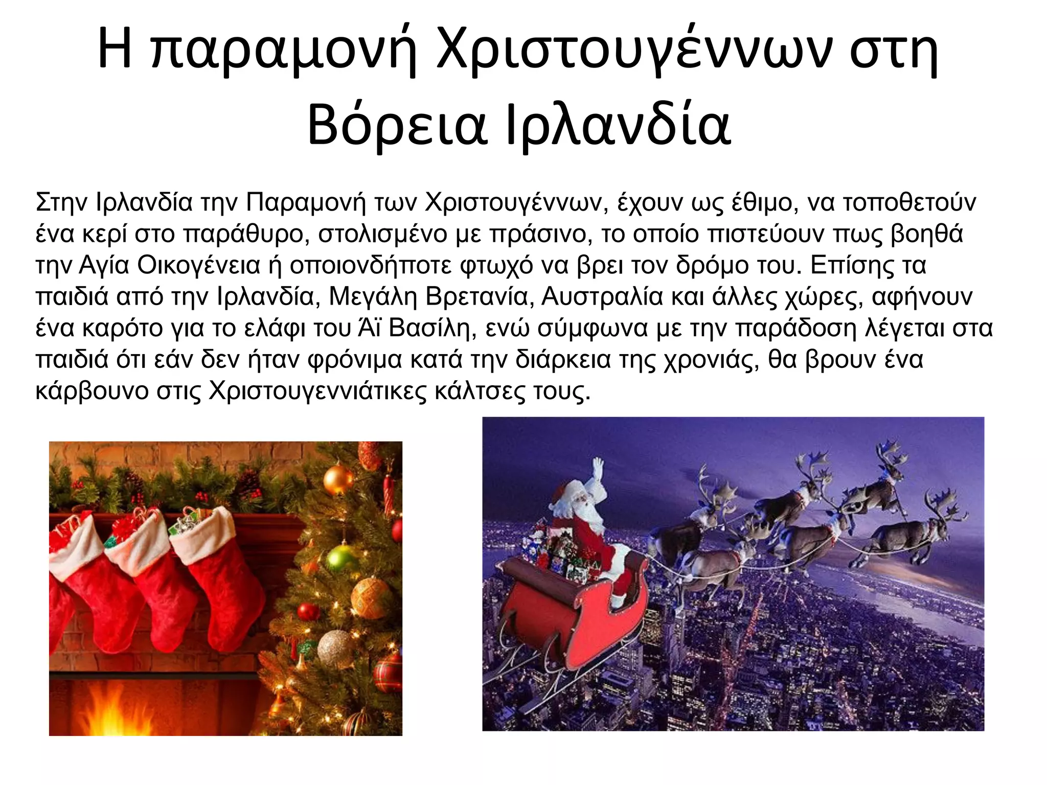 Η παραμονή Χριστουγέννων στη
Βόρεια Ιρλανδία
Στην Ιρλανδία την Παραμονή των Χριστουγέννων, έχουν ως έθιμο, να τοποθετούν
ένα κερί στο παράθυρο, στολισμένο με πράσινο, το οποίο πιστεύουν πως βοηθά
την Αγία Οικογένεια ή οποιονδήποτε φτωχό να βρει τον δρόμο του. Επίσης τα
παιδιά από την Ιρλανδία, Μεγάλη Βρετανία, Αυστραλία και άλλες χώρες, αφήνουν
ένα καρότο για το ελάφι του Άϊ Βασίλη, ενώ σύμφωνα με την παράδοση λέγεται στα
παιδιά ότι εάν δεν ήταν φρόνιμα κατά την διάρκεια της χρονιάς, θα βρουν ένα
κάρβουνο στις Χριστουγεννιάτικες κάλτσες τους.
 