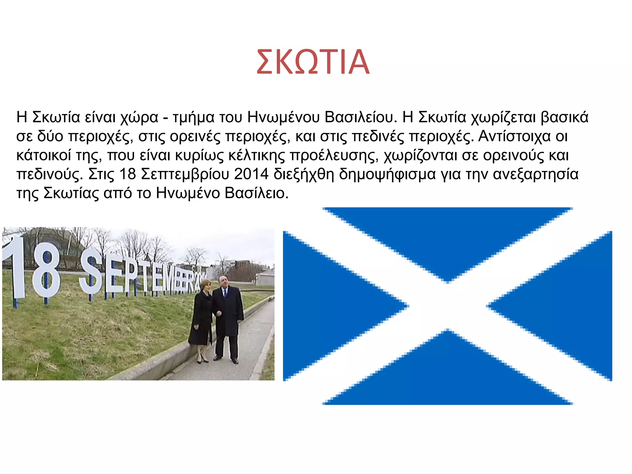 ΣΚΩΤΙΑ
Η Σκωτία είναι χώρα - τμήμα του Ηνωμένου Βασιλείου. Η Σκωτία χωρίζεται βασικά
σε δύο περιοχές, στις ορεινές περιοχές, και στις πεδινές περιοχές. Αντίστοιχα οι
κάτοικοί της, που είναι κυρίως κέλτικης προέλευσης, χωρίζονται σε ορεινούς και
πεδινούς. Στις 18 Σεπτεμβρίου 2014 διεξήχθη δημοψήφισμα για την ανεξαρτησία
της Σκωτίας από το Ηνωμένο Βασίλειο.
 