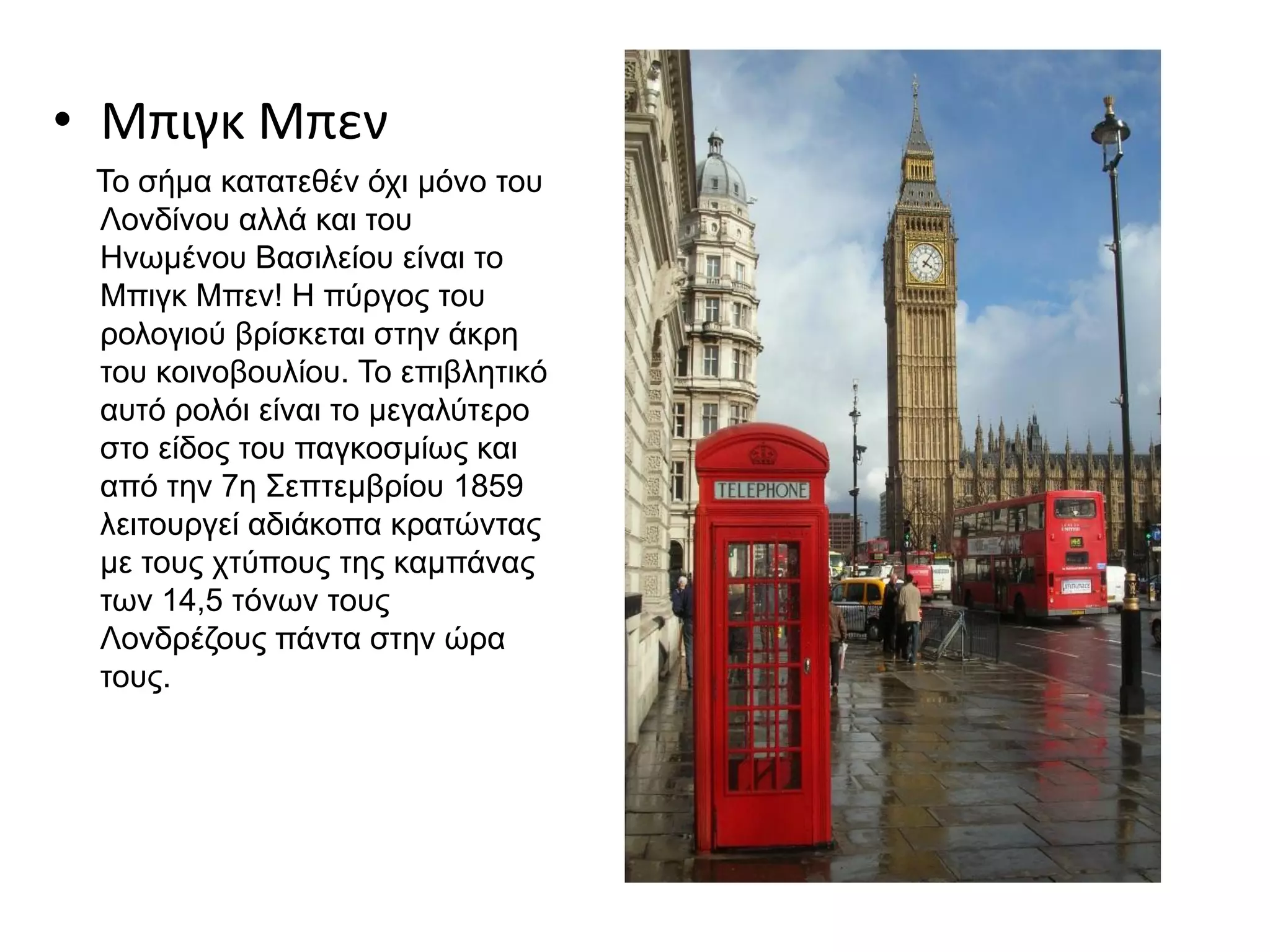 • Μπιγκ Μπεν
Το σήμα κατατεθέν όχι μόνο του
Λονδίνου αλλά και του
Ηνωμένου Βασιλείου είναι το
Μπιγκ Μπεν! Η πύργος του
ρολογιού βρίσκεται στην άκρη
του κοινοβουλίου. Το επιβλητικό
αυτό ρολόι είναι το μεγαλύτερο
στο είδος του παγκοσμίως και
από την 7η Σεπτεμβρίου 1859
λειτουργεί αδιάκοπα κρατώντας
με τους χτύπους της καμπάνας
των 14,5 τόνων τους
Λονδρέζους πάντα στην ώρα
τους.
 
