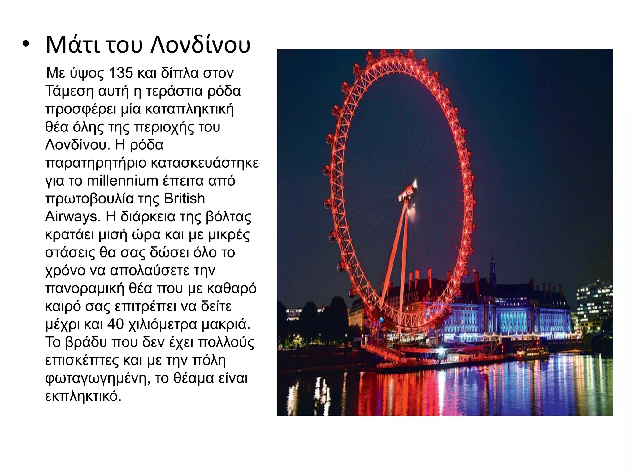 • Μάτι του Λονδίνου
Με ύψος 135 και δίπλα στον
Τάμεση αυτή η τεράστια ρόδα
προσφέρει μία καταπληκτική
θέα όλης της περιοχής του
Λονδίνου. Η ρόδα
παρατηρητήριο κατασκευάστηκε
για το millennium έπειτα από
πρωτοβουλία της British
Airways. Η διάρκεια της βόλτας
κρατάει μισή ώρα και με μικρές
στάσεις θα σας δώσει όλο το
χρόνο να απολαύσετε την
πανοραμική θέα που με καθαρό
καιρό σας επιτρέπει να δείτε
μέχρι και 40 χιλιόμετρα μακριά.
Το βράδυ που δεν έχει πολλούς
επισκέπτες και με την πόλη
φωταγωγημένη, το θέαμα είναι
εκπληκτικό.
 