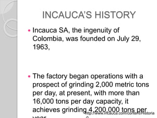 INCAUCAS HISTORY
? Incauca SA, the ingenuity of
Colombia, was founded on July 29,
1963,
? The factory began operations with a
prospect of grinding 2,000 metric tons
per day, at present, with more than
16,000 tons per day capacity, it
achieves grinding 4,200,000 tons perhttp://www.incauca.com/content/Historia
 
