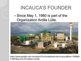 INCAUCAS FOUNDER
? Since May 1, 1980 is part of the
Organization Ardila Llle.
https://www.google.com.mx/search?q=fundadores+de+incauca&biw=1366&bi
h=667&source=lnms&tbm=isch&
 