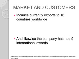 MARKET AND CUSTOMERS
? Incauca currently exports to 16
countries worldwide
? And likewise the company has had 9
international awards
http://www.incauca.com/content/La-industria-colombiana-camina-hacia-la-recuperaci-n-en-este-
 