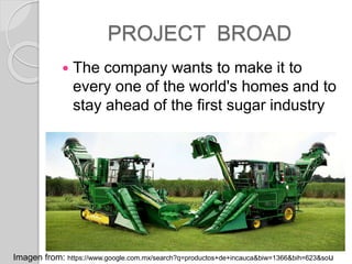 PROJECT BROAD
? The company wants to make it to
every one of the world's homes and to
stay ahead of the first sugar industry
Imagen from: https://www.google.com.mx/search?q=productos+de+incauca&biw=1366&bih=623&sou
 