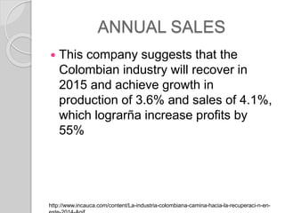 ANNUAL SALES
? This company suggests that the
Colombian industry will recover in
2015 and achieve growth in
production of 3.6% and sales of 4.1%,
which lograr?a increase profits by
55%
http://www.incauca.com/content/La-industria-colombiana-camina-hacia-la-recuperaci-n-en-
 