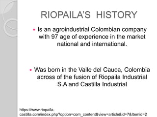 RIOPAILAS HISTORY
? Is an agroindustrial Colombian company
with 97 age of experience in the market
national and international.
? Was born in the Valle del Cauca, Colombia
across of the fusion of Riopaila Industrial
S.A and Castilla Industrial
https://www.riopaila-
castilla.com/index.php?option=com_content&view=article&id=7&Itemid=2
 