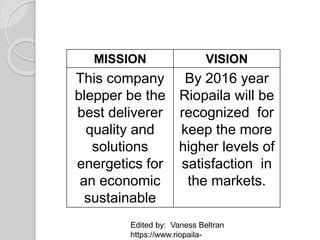 MISSION VISION
This company
blepper be the
best deliverer
quality and
solutions
energetics for
an economic
sustainable
By 2016 year
Riopaila will be
recognized for
keep the more
higher levels of
satisfaction in
the markets.
Edited by: Vaness Beltran
https://www.riopaila-
 