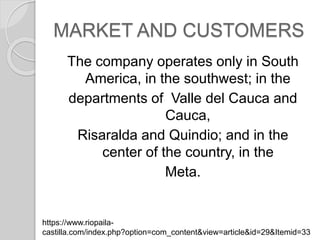 MARKET AND CUSTOMERS
The company operates only in South
America, in the southwest; in the
departments of Valle del Cauca and
Cauca,
Risaralda and Quindio; and in the
center of the country, in the
Meta.
https://www.riopaila-
castilla.com/index.php?option=com_content&view=article&id=29&Itemid=33
 