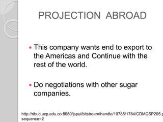 PROJECTION ABROAD
? This company wants end to export to
the Americas and Continue with the
rest of the world.
? Do negotiations with other sugar
companies.
http://ribuc.ucp.edu.co:8080/jspui/bitstream/handle/10785/1784/CDMCSP205.p
sequence=2
 