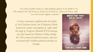 The earliest credible evidence of coffee-drinking appears in the middle of the
15th century in the Sufi shrines of Yemen. In the Horn of Africa and Yemen, coffee
was used in local religious ceremonies.
As these ceremonies conflicted with the beliefs
of the Christian church, the Ethiopian Church
banned the secular consumption of coffee until
the reign of Emperor Menelik II.The beverage
was also banned in Ottoman Turkey during
the 17th century for political reasons, and was
associated with rebellious political activities in
Europe.
 