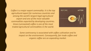 Coffee is a major export commodity: it is the top
agricultural export for numerous countries and
among the world's largest legal agricultural
export and one of the most valuable
commodities exported by developing countries.
Green (unroasted) coffee is one of the most
traded agricultural commodities in the world.
Some controversy is associated with coffee cultivation and its
impact on the environment. Consequently, fair trade coffee and
organic coffee are an expanding market.
 