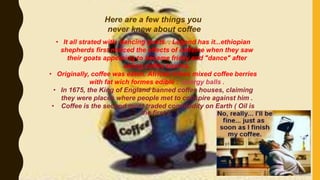 Here are a few things you
never knew about coffee
• It all strated with dancing goats. . Legend has it...ethiopian
shepherds first noticed the effects of caffeine when they saw
their goats appearing to became frisky and "dance" after
eating coffee berries.
• Originally, coffee was eaten. African tribes mixed coffee berries
with fat wich formes edible : energy balls .
• In 1675, the King of England banned coffee houses, claiming
they were places where people met to conspire against him .
• Coffee is the second most traded commodity on Earth ( Oil is
the first ) .
 