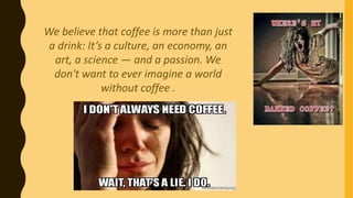 We believe that coffee is more than just
a drink: It’s a culture, an economy, an
art, a science — and a passion. We
don't want to ever imagine a world
without coffee .
 