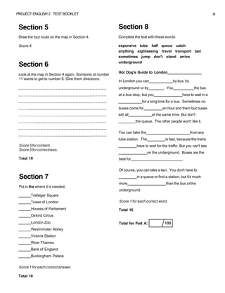 PROJECT ENGLISH 2 TEST BOOKLET 21
Section 5
Draw the tour route on the map in Section 4.
Score 4.
Section 6
Look at the map in Section 4 again. Someone at number
11 wants to get to number 6. Give them directions.
Score 5 for content.
Score 5 for correctness.
Total 10
Section 7
Put in the where it is needed.
Trafalgar Square
Tower of London
Houses of Parliament
Oxford Circus
London Zoo
Westminster Abbey
Victoria Station
River Thames
Bank of England
Buckingham Palace
Score 1 for each correct answer.
Total 10
Section 8
Complete the text with these words.
expensive tube half queue catch
anything sightseeing travel transport taxi
sometimes jump don't stand arrive
underground
Hot Dog's Guide to London
In London you can by bus, by
underground or by . You the bus
at a bus stop, but you have to wait in a
for a long time for a bus. Sometimes no
buses come for an hour and then four buses
will all at the same time. But don't
the queue. The other people won't like it.
You can take the from any
tube station. The is fast, because the trains
have to wait for the traffic. But you can't see
on the underground. Buses are the
best for .
Of course, you can take a taxi. You don't have to
in a queue or find a station, but it's much
more than the bus orthe
underground.
Score 1 for each correct word.
Total 16
Total for Part A:
 