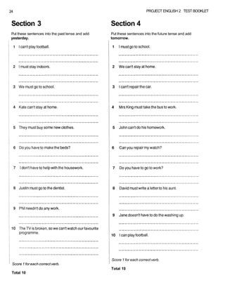 24 PROJECT ENGLISH 2 TEST BOOKLET
Score 1 for each correct verb.
Total 10
Score 1 for each correct verb.
Total 10
Section 3 Section 4
Put these sentences into the past tense and add Put these sentences into the future tense and add
yesterday. tomorrow.
 
