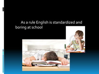 As a rule English is standardized and
boring at school
 