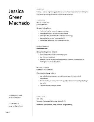 Page 1
Jessica
Green
Machado
2422 Cabin Hill Road
Nashville,TN 37214
+1 615 438 1556
jevegreen@gmail.com
OBJECTIVE
Seeking a project engineering position to successfully integratemarket intelligence
into sales,marketing,manufacturingand design activities.
EXPERIENCE
May2012 C April 2014
Cummins Filtration
Research Engineer
> Performed market research to generate ideas
> Investigated factors related to filter plugging
> Developed designs for new fuel filtration technology
> Managed all aspects of prototype builds
> Tested new technology and presented insights
Dec 2010 C May2012
Cummins Filtration
Research Engineer Intern
> Managed $160k capital investmentproject
> Met financial deadlines
> Received special recognition fromCummins Filtration Director Saud for
meeting Q4 financial obligations.
May2010 C Aug 2010
NASA Glenn Research Center
Electrochemistry Intern
> Learned about spacepower generation, storage, distribution and
management
> Assisted test engineering with start-up and shut-down of prototype hydrogen
fuel cells
> Cleaned up largeamounts of data
EDUCATION
2008 - 2012
Tennessee Technological University, Cookeville TN
Bachelor of Science, Mechanical Engineering
 