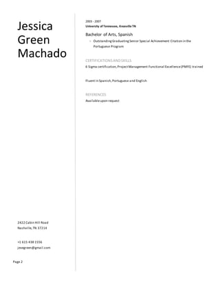 Page 2
Jessica
Green
Machado
2422 Cabin Hill Road
Nashville,TN 37214
+1 615 438 1556
jevegreen@gmail.com
2003 - 2007
University of Tennessee, Knoxville TN
Bachelor of Arts, Spanish
> OutstandingGraduatingSenior Special Achievement Citation in the
Portuguese Program
CERTIFICATIONSANDSKILLS
6 Sigma certification,ProjectManagement Functional Excellence(PMFE) trained
Fluent in Spanish,Portuguese and English
REFERENCES
Availableupon request
 