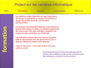 Project sur les carrières informatique
Intro      formation                 emplois               commentaire              référence

        Les diplômes exigés dépendent du type d’assistance
        fournie par un spécialiste en soutien informatique La
        plupart des postes demande une formation
        postsecondaire.

        Les personne qui possèdent diplômes universitaires en
        science informatique ou dans une discipline apparentée
        Se retrouve plus dans des ordinateur complexe et le
        programme plus compliquer que l’habitude.

        Les ordinateurs personnels et les réseaux moyenne
        taille se retrouve plus avec les personnes qui on un
        diplôme collégial en réseaux informatiques.

        Cégep de l'Outaouais - Technologie de génie électrique -
        systèmes ordinés

                                             Il est essentiel d’avoir de bonnes aptitudes pour la
                                             solution des problèmes et de bonnes connaissances
                                             des ordinateurs et de leur fonctionnement.
 
