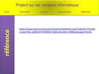 Project sur les carrières informatique
Intro     formation          emplois         commentaire          référence




          https://www.careercruising.com/Careers/JobDetails.aspx?LoginID=77ea4ae
          a-aaa2-4fa1-a628-af371f420012-5&OccNumber=109&Language=French
 