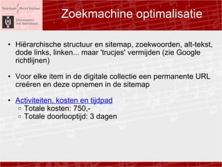 Zoekmachine optimalisatie Hi?rarchische structuur en sitemap, zoekwoorden, alt-tekst, dode links, linken... maar 'trucjes' vermijden (zie Google richtlijnen)   Voor elke item in de digitale collectie een permanente URL cre?ren en deze opnemen in de sitemap  ?  Activiteiten, kosten en tijdpad Totale kosten: 750,- Totale doorlooptijd: 3 dagen  