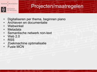 Projecten/maatregelen ? Digitaliseren per thema, beginnen piano ? Archieven en documentatie ? Webwinkel ? Metadata ? Semantische netwerk non-text ? Web 2.0 ? RSS ? Zoekmachine optimalisatie ? Fusie MCN 