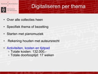 Digitaliseren per thema Over alle collecties heen ? Specifiek thema of bezetting ? Starten met pianomuziek ? ? Rekening houden met auteursrecht ? Activiteiten, kosten en tijdpad Totale kosten: 132.000,- Totale doorlooptijd: 17 weken  