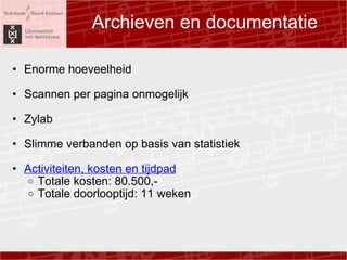Archieven en documentatie Enorme hoeveelheid ? Scannen per pagina onmogelijk ? Zylab ? Slimme verbanden op basis van statistiek ? Activiteiten, kosten en tijdpad Totale kosten: 80.500,- Totale doorlooptijd: 11 weken  