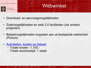 Webwinkel Download- en aanvraagmogelijkheden Zoekmogelijkheden en web 2.0 faciliteiten (zie andere projecten) Betaalmogelijkheden koppelen aan al bestaande webwinkel (Pictura)  ?  Activiteiten, kosten en tijdpad Totale kosten: 1.100,- Totale doorlooptijd: 1 week  