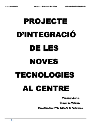    PROJECTE<br />D’INTEGRACIÓ<br /> DE LES<br /> NOVES<br />    TECNOLOGIES<br />       AL CENTRE<br />  Vanesa LLoris.<br />Miguel A. Valdés.<br />                                             Coordinadors TIC. C.E.I.P. El Palmeral. <br />                                               INDEX<br />JUSTIFICACIÓ DEL PROJECTE. <br />OBJECTIUS:<br />Objectius generals de centre.<br />Objectius específics del professorat.<br />Objectius específics de l’alumnat.<br />Objectius específics dels coordinadors TIC.<br />Objectius específics de les famílies.<br />POSADA EN FUNCIONAMENT.<br />ACTUACIONS EN MARXA.<br />Grup de Mestre. Pissarra Digital.<br />Pàgina web.<br />Plataforma recursos digitals.<br />Infocole i mediateca (ordinadors-infantil).<br />ACTUACIONS A LLARG PLAÇ.<br />ORGANITZACIÓ DELS RECURSOS MATERIALS.<br />JUSTIFICACIÓ.<br />Els mitjans de comunicació i les noves tecnologies han canviat la situació existencial del ser humà, són pocs o cap els sectors que s’escapen a aquesta.<br />Per això el fet informàtic i tecnològic ha adquirit en la societat actual una importància que el converteixen en un dels fenòmens més importants d’aquest segle. Al igual què és fonamental saber llegir i escriure, avui en dia es fa indispensable la utilització i coneixement de les noves tecnologies com a mitjà d’aprenentatge.<br />Aquest projecte vol ser un document organitzatiu i docent per fer aplegar les Noves Tecnologies a la pràctica habitual d’aula com un recurs motivador per a l’alumnat i dinamitzador d’un canvi metodològic.<br />Per tant, aquest centre ja ha començat una adequació del sistema escolar a les característiques de la societat de la informació (dotació de pissarres digitals, renovació de l’aula d’ informàtica, internet, pàgina web, implantació d’ ITACA, creació d’un grup de treball de pissarres digitals,etc); tot açò,  permet una preparació de l’alumnat i professorat davant les formes culturals digitals, incrementa i millora la qualitat dels processos d’ensenyament; innova els mètodes i materials.<br />Aquest projecte de noves tecnologies intenta un continu i progressiu procés d’incorporació i potenciació d’aquestes a totes les facetes de la vida acadèmica del centre: docència diària, acció tutorial, gestió administrativa, organització dels recursos personals i materials, etc…<br />Cal tenir molt en compte que implica una renovació educativa important que afecta a tots els elements del currículum: objectius, continguts, metodologia, rol alumne-professor, avaluació, organització, etc… Tot encaminat a una nova alfabetització, la tecnològica.<br />Contem amb una plantilla de professorat molt estable i a més, familiaritzada amb les noves tecnologies d’una o altra manera tant personal com professionalment. A més, ja que es tracta d’un centre de grans dimensions, obert a molt fronts tecnològics, i la quantitat d’equipament i  informacions  es cada dia major sobre aquest tema; actualment contem amb dues persones realitzant tasques  de coordinadors TIC, i una tercera recolzant les tasques de la pàgina web. Però, tenim la necessitat d’ aconseguir una actuació coherent de tot el professorat per multiplicar la eficàcia del nostre treball, respectant en tot moment les competències a nivell tecnològic de cadascú, i que tots puguem participar en  noves experiències educatives.<br />Tots podem treballar amb els ordinadors d’una forma o altra, sols cal perdre la por i demanar ajuda quan siga necessari. A més, si el conjunt del professorat comparteix la importància del paràgraf anterior, la posada en funcionament d’aquest document ens permet garantir la participació activa en projectes presents com la plataforma de continguts digitals amb els centres de la zona; i d’altres futurs, que puguen sorgir (projectes de formació, etc...) afavorint el caràcter innovador que aquest centre ha tractat de mantindre en distints aspectes educatius.<br />Som mestres formats al segle XX amb l’obligació d’educar a persones del segle XXI però utilitzant els mateixos recursos del segle XIX: necessitem nous plantejament per als reptes tecnològics.<br /> <br />OBJECTIUS<br />Objectius generals de centre:<br />Consensuar i posar en pràctica un projecte a llarg termini per treballar i integrar de forma efectiva les noves tecnologies a l’activitat diària del centre i que afecte a tota la comunitat educativa.<br />Incloure el projecte dintre dels diferents àmbits del centre. <br />Acadèmics: PGA, programacions didàctiques, Memòria anual, PEC, PCC. Organitzatius: Consell Escolar, Claustre, Cicles, CCP, nivells, tutories, especialitats. <br />De gestió: ITACA, informacions de centre a la WEB.<br />Facilitar la tasca docent per a una correcta utilització de les noves tecnologies: organització dels recursos informàtics, espais, materials i informacions.<br />Aconseguir la promoció personal del professorat, respectant tots els nivells de coneixement, mitjançant la formació en Noves Tecnologies, ja siga amb grups de treball, projectes i cursos realitzats al centre, CEFIRE, i d’ altres institucions.<br />Generar i recopilar continguts educatius digitals, per part dels equips docents per facilitar la programació didàctica dels nivells.<br />Compartir recursos i informacions entre els diversos centres de la zona, mitjançant la participació en la plataforma de continguts educatius digitals.<br />Objectius específics del professorat:<br />Descobrir, conèixer i explorar les activitats interactives, organitzades per competències,  àrees, blocs i nivells de dificultat.<br />Aprendre a buscar i seleccionar nous recursos digitals.<br />Experimentar nous models d’aprenentatge alternatius a la instrucció directa i reconèixer un nou rol del professor com a dissenyador i facilitador d’entorns d’aprenentatge.<br />Recopilar activitats i programes de recolzament a alumnat, fomentat l’atenció a la diversitat i valorant les possibilitats que ens permeten les noves tecnologies.<br />Incorporar els equips informàtics com un recurs important en el procés d’ensenyament-aprenentatge.<br />Educar a l’alumnat a moure’s en la societat de la informació en la que viuen immersos  i capacitar-los per buscar i rebre informació críticament.<br />Afavorir l ’intercanvi d’informació amb altres professors, aportant aquells coneixements propis i mostrant interès per d’altres nous.<br />Participar en programes de formació, grup de treballs, projectes educatius, per a l’ús pedagògic de les noves tecnologies.<br />Afavorir la dinamització de la pàgina web del centre, aportant experiències, notícies i propostes.<br />Objectius específics de l’alumnat:<br />Afavorir un ús més educatiu dels mitjans de comunicació i noves tecnologies.<br />Desenvolupar el sentit crític respecte a la informació rebuda d’aquests mitjans.<br />Descobrir i gaudir d’activitats interactives que permeten reforçar els continguts treballats a classe.<br />Adquirir i posar en pràctica estratègies intel·ligents de cerca, tractament , processament i presentació de la informació.<br />Potenciar la integració dels alumnes amb NEE mitjançant materials adaptats i flexibles.<br />Objectius específics dels Coordinadors TIC:<br />Dinamitzar i impulsar l’aplicació del projecte.<br />Assessorar al professorat del centre sobre qüestions tecnològiques que puguen sorgir.<br />Participar i coordinar les experiències i intercanvis d’informació al centre i en altres centres.<br />Administrar els recursos i les ferramentes informàtiques i facilitar la utilització d’aquests per part del professorat.<br />Actuar com enllaç a nivell tecnològic entre el claustre i l’equip directiu.<br />Coordinar la comissió TIC.<br />Tindrà a més les funcions senyalades a principi de curs:<br />-Supervisar les aules informàtiques del centre.<br />-Supervisar i dotar d’informació la pàgina web.<br />-Coordinar el treball de grup de mestres de la pissarra digital.<br />-Participar i actuar enllaç en la Plataforma de continguts digitals, amb els centres                de la zona.<br />Objectius específics de les famílies:<br />Facilitar informacions generals i administratives del centre; així com específiques dels seus fills (excursions, experiències, activitats, jornades...) mitjançant la pàgina web.<br />Familiaritzar-se amb l’entorn d’ITACA, pel que fa al mòdul de famílies.<br />POSADA EN FUNCIONAMENT.<br />      Elaboració del projecte: Coordinadors TIC.<br />             Presentació  EQUIP DIRECTIU<br />     Presentació CLAUSTRE DE PROFESSORS                     COMPROMÍS DE<br />                                                                                PARTICIPACIÓ<br />     Presentació CONSELL ESCOLAR<br />2 Encarregats per cicle:<br />-1 coordinador Plataforma intercentres.<br />-1 encarregat web.COMISSIÓ TIC<br />            2 Coordinadors TIC.                                            Divendres 12:30h<br />1 Equip Directiu.<br />              -Informacions/propostes comissió TIC.<br />          -Informacions/materials per a WEB.                                CICLES<br />          -Informacions/tasques Plataforma.                             Dijous Cicle 12:30h<br />          -Informacions Coordinadors TIC.<br />ACTUACIONS EN MARXA.<br />Grup de Mestres. Pissarra Digital.<br />Pàgina web.<br />Plataforma recursos digitals.<br />Infocole i mediateca (ordinadors-infantil).<br />ACTUACIONS A LLARG PLAÇ.<br />Formació contínua del professorat: projecte de formació, grups de treball, seminaris, cursos CEFIRE, cursos on-line...<br />Integració del coordinador TIC a la Comissió Coordinació Pedagògica: incloure les noves tecnologies als projectes curriculars, programacions didàctiques, unitats didàctiques...<br />Alfabetització tecnològica de l’alumnat: objectius i continguts específics sobre noves tecnologies, software, participació activa en la web...<br />ORGANITZACIÓ DELS RECURSOS MATERIALS.<br />Incloure l’inventari curs anterior, actualitzat amb les noves incorporacions.<br />