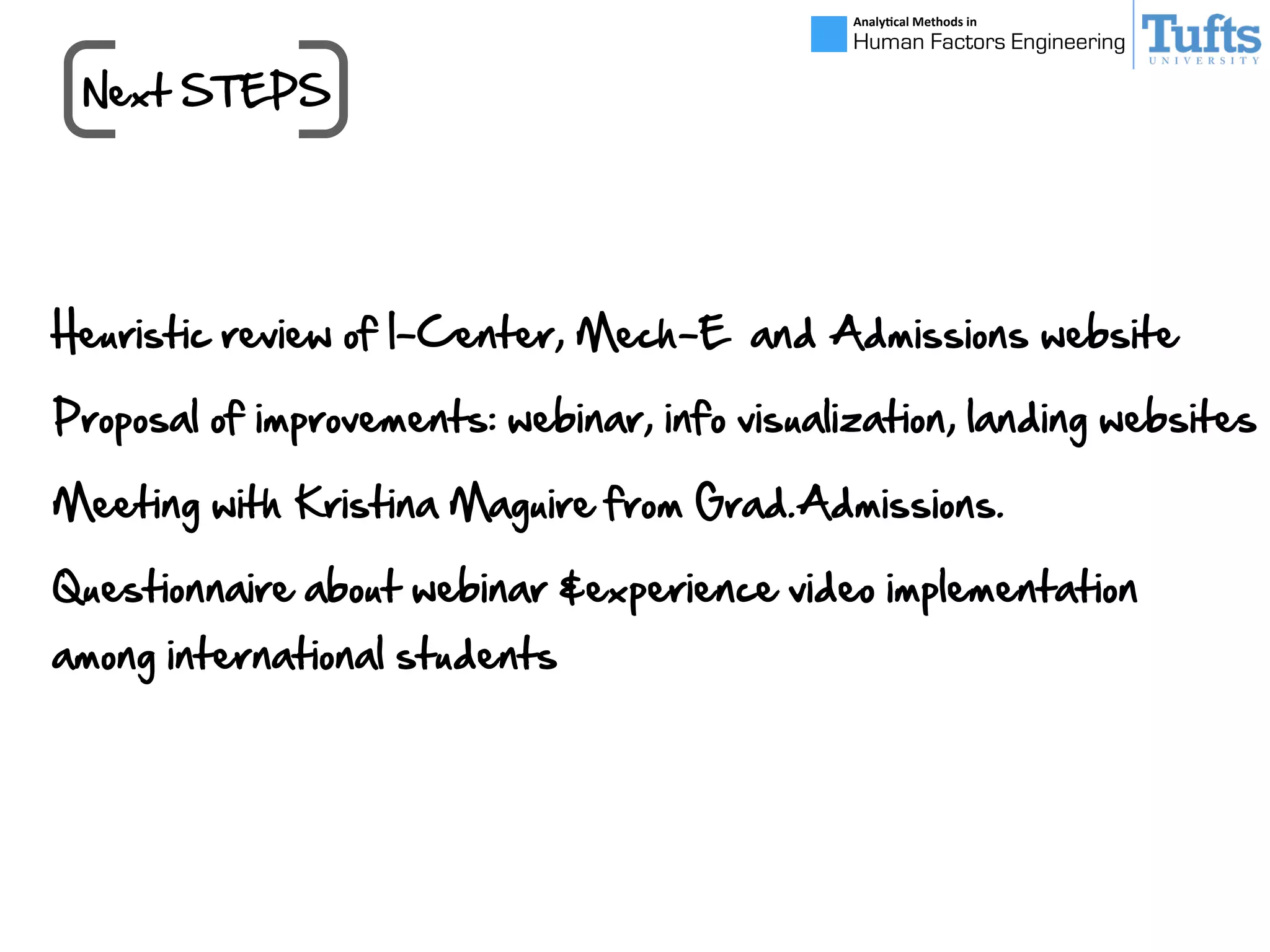 Next  STEPS
Analy&cal	
  Methods	
  in	
  
Human Factors Engineering
Heuristic  review  of  I-­Center,  Mech-­E    and  Admissions  website
Proposal  of  improvements:  webinar,  info  visualization,  landing  websites
Meeting  with  Kristina  Maguire  from  Grad.Admissions.
Questionnaire  about  webinar  &experience  video  implementation  
among  international  students
 