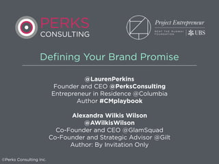 Defining Your Brand Promise
@LaurenPerkins
Founder and CEO @PerksConsulting
Entrepreneur in Residence @Columbia
Author #CMplaybook
Alexandra Wilkis Wilson
@AWilkisWilson
Co-Founder and CEO @GlamSquad
Co-Founder and Strategic Advisor @Gilt
Author: By Invitation Only
©Perks Consulting Inc.
PERKS
CONSULTING
 