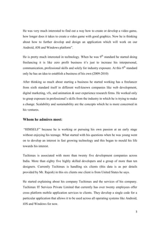 3
He was very much interested to find out a way how to create or develop a video game,
how longer does it takes to create a video game with good graphics. Now he is thinking
about how to further develop and design an application which will work on our
Android, iOS and Windows platform”.
He is pretty much interested in technology. When he was 9th
standard he started doing
freelancing it is like zero profit business it’s just to increase his interpersonal,
communication, professional skills and solely for industry exposure. At this 9th
standard
only he has an idea to establish a business of his own (2009-2010)
After thinking so much about starting a business he started working has a freelancer
from sixth standard itself in different well-known companies like web development,
digital marketing, vfx, and animation & user experience research firms. He worked only
to grasp exposure in professional’s skills from the industry in which he is trying to make
a change. Scalability and sustainability are the concepts which he is more concerned in
his ventures.
Whom he admires most:
“HIMSELF” because he is working or pursuing his own passion at an early stage
without enjoying his teenage. What started with his questions when he was young went
on to develop an interest in fast growing technology and this began to mould his life
towards his interest.
Techimax is associated with more than twenty five development companies across
India. More than eighty five highly skilled developers and a group of more than ten
designers. Currently Techimax is handling six clients (this data is as per details
provided by Mr. Rajesh) in this six clients one client is from United States he says.
He started explaining about his company Techimax and the services of his company.
Techimax IT Services Private Limited that currently has over twenty employees offer
cross platform mobile application services to clients. They develop a single code for a
particular application that allows it to be used across all operating systems like Android,
iOS and Windows for now.
 