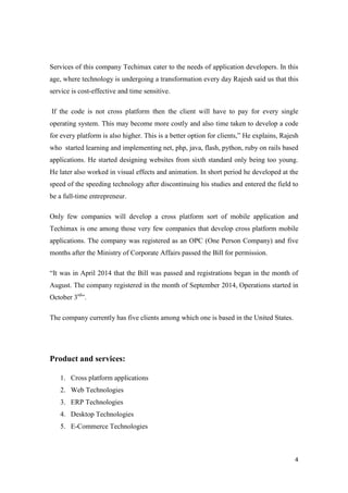 4
Services of this company Techimax cater to the needs of application developers. In this
age, where technology is undergoing a transformation every day Rajesh said us that this
service is cost-effective and time sensitive.
If the code is not cross platform then the client will have to pay for every single
operating system. This may become more costly and also time taken to develop a code
for every platform is also higher. This is a better option for clients,” He explains, Rajesh
who started learning and implementing net, php, java, flash, python, ruby on rails based
applications. He started designing websites from sixth standard only being too young.
He later also worked in visual effects and animation. In short period he developed at the
speed of the speeding technology after discontinuing his studies and entered the field to
be a full-time entrepreneur.
Only few companies will develop a cross platform sort of mobile application and
Techimax is one among those very few companies that develop cross platform mobile
applications. The company was registered as an OPC (One Person Company) and five
months after the Ministry of Corporate Affairs passed the Bill for permission.
“It was in April 2014 that the Bill was passed and registrations began in the month of
August. The company registered in the month of September 2014, Operations started in
October 3rd
”.
The company currently has five clients among which one is based in the United States.
Product and services:
1. Cross platform applications
2. Web Technologies
3. ERP Technologies
4. Desktop Technologies
5. E-Commerce Technologies
 