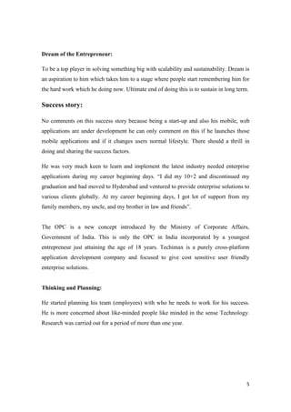 5
Dream of the Entrepreneur:
To be a top player in solving something big with scalability and sustainability. Dream is
an aspiration to him which takes him to a stage where people start remembering him for
the hard work which he doing now. Ultimate end of doing this is to sustain in long term.
Success story:
No comments on this success story because being a start-up and also his mobile, web
applications are under development he can only comment on this if he launches those
mobile applications and if it changes users normal lifestyle. There should a thrill in
doing and sharing the success factors.
He was very much keen to learn and implement the latest industry needed enterprise
applications during my career beginning days. “I did my 10+2 and discontinued my
graduation and had moved to Hyderabad and ventured to provide enterprise solutions to
various clients globally. At my career beginning days, I got lot of support from my
family members, my uncle, and my brother in law and friends”.
The OPC is a new concept introduced by the Ministry of Corporate Affairs,
Government of India. This is only the OPC in India incorporated by a youngest
entrepreneur just attaining the age of 18 years. Techimax is a purely cross-platform
application development company and focused to give cost sensitive user friendly
enterprise solutions.
Thinking and Planning:
He started planning his team (employees) with who he needs to work for his success.
He is more concerned about like-minded people like minded in the sense Technology.
Research was carried out for a period of more than one year.
 