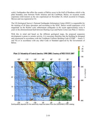 scale). Earthquakes that affect the country of Belize occur in the Gulf of Honduras which is the 
plate boundary zone between North America and the Caribbean. Belize, on occasion would 
experience mild tremors as the one experienced on November 26, which occurred in Chiapas, 
Mexico and was registered at 5.8. 
The US Geological Survey’s National Earthquake Information Center (NEIC) is responsible for 
the tracking of all these epicenters and according to the NEIC, Belize would experience a 6.0 
magnitude on the Richter scale subterranean earthquake in the ocean approximately every 8 
years in the aforementioned fault between Hunting Caye and Puerto Cortez (see Plate 2.1 below). 
With this in mind and based on the different geological maps, the proposed expansion 
development is prone to seismic activity. It is necessary therefore that the building be designed 
and constructed in accordance with the Caribbean Uniform Building Code (CUBiC – Annex V 
and VI) or in accordance with any other Code or Standard approved by the Government of 
Belize. 
Earthquakes depicted on the seismicity maps are taken from the USGS/NEIC PDE catalog 
2-10 
 
