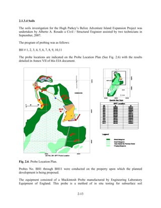 2-13 
2.1.3.4 Soils 
The soils investigation for the Hugh Parkey’s Belize Adventure Island Expansion Project was 
undertaken by Alberto A. Rosado a Civil / Structural Engineer assisted by two technicians in 
September, 2007. 
The program of probing was as follows: 
BH # 1, 2, 3, 4, 5, 6, 7, 8, 9, 10,11 
The probe locations are indicated on the Probe Location Plan (See Fig. 2.6) with the results 
detailed in Annex VII of this EIA document. 
Fig. 2.6. Probe Location Plan. 
Probes No. BH1 through BH11 were conducted on the property upon which the planned 
development is being proposed. 
The equipment consisted of a Mackintosh Probe manufactured by Engineering Laboratory 
Equipment of England. This probe is a method of in situ testing for subsurface soil 
 