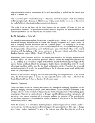 characteristics in which an instrumental device with a conical tip is pushed into the ground with 
rods at a constant rate. 
The Mackintosh probe consists basically of a 10 pound hammer sliding on a half inch diameter 
rod dropping through a distance of 12 inches and striking an anvil at the lower end of that rod on 
the end of which is a hardened steel cone one inch in diameter. 
The probe is driven by blows of the drop hammer and the number of blows per foot of 
penetration is recorded. The penetration resistance and soil properties are then correlated to the 
standard penetration test for cohesive and non-cohesive soils. 
2-14 
2.1.3.5 Extraction of Materials 
As part of the development plan, the proposed expansion project intends to carry out a series of 
forecasted dredging and excavation activities. The dredging component will involve three (3) 
sets of dredging activities associated with the expansion project, viz: dredging of the access 
channel near shore areas of the East Side to accommodate the marina basin and berthing facility, 
the dredging of the interconnecting kayak trail and access areas on the South Island of the project 
site along with the dredging of the various burrow pits to the east, west and north of the Spanish 
Lookout Caye for project fill (See ‘Detail ED’ in Fig. 2.7). 
Considering these forecasted activities, the project plans to utilize the dredging and excavated 
materials (spoils) for land reclamation purposes. The soil around the dredge sites (See Section 
2.1.3.3 and Fig. 2.7) will consist of peat and sand that extends to the mangrove fringes of the 
access channel and South Island. It is anticipated that the burrow pits (See Fig. 2.7) will consist 
of coralgal sand that will be used for the beach reclamation activity. Therefore, the proposed 
expansion project will involve the gradual filling of the development areas which will include 
some low lying mangrove area. 
In view of the forecasted dredging activities and considering the tidal prone areas of the project 
sites, the development plans to elevate the development contour some 5 feet (1.52 m) in the 
South Island and 3 feet (0.9 m) in the other development areas. 
Dredging Equipment 
There are many factors in choosing the correct and appropriate dredging equipment for the 
proposed dredging activities (Herbich, 2000). One of these factors is the type of material to be 
dredged followed by the location of the activity and finally, the deposition of the dredging spoils 
or materials. There are a variety of tools or dredgers capable of being used on a project. So all 
parameters may play an important role in economic analysis, but ultimately, if the work is to be 
accomplished by contract, the competitive bidding process will often serve as the final decision 
mechanism (Herbich, 2000). 
With this in mind it is anticipated that the proposed expansion project will utilize a cutter - 
suction dredge for the major portion of the anticipated dredging operations. This type of dredge 
uses ‘cutter - suction mechanism’ to remove the peat and sand while depositing the spoils at a 
 