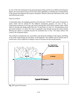 In view of this fact and based on the proposed project being carried out in different development 
phases, the excess spoils (if any) will be used, where applicable, to refurbish any existing portion 
of the present development that requires immediate attention (flood and tidal prone areas, road 
and infrastructure areas). 
2-18 
Disposal of Spoils 
As described earlier, the dredging operation will yield some 139,997.8 cubic yards of material or 
spoils which will be utilized for the different reclamation purposes. In view of this, a 
containment mechanism involving a geo-textile material that will be tied to lumber stakes will be 
utilize to dewater the dredge spoils (See Fig. 2.9 and Plates 2.2 and 2.3). The placement of the 
geo-textile material is to allow the water to gradually seep through leaving the spoils behind, 
allowing the spoils to eventually become the reclaimed area or zone. The stakes utilizes will 
conserve the reclaimed outline. 
This method of containment was successfully used during the dredging of the lagoon and filling 
of the north island during the first phase of development. This method will be utilized only in 
certain areas, such as adjacent to mangrove areas to be preserved and seaside beaches. 
Fig. 2.9 Typical Fill Section 
 