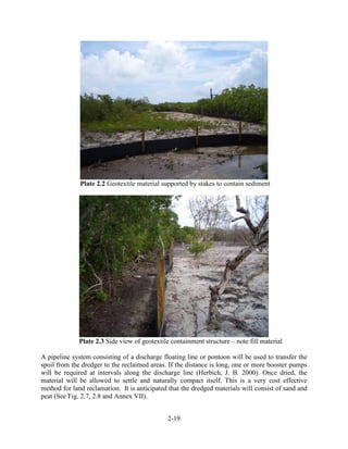 Plate 2.2 Geotextile material supported by stakes to contain sediment 
Plate 2.3 Side view of geotextile containment structure – note fill material 
A pipeline system consisting of a discharge floating line or pontoon will be used to transfer the 
spoil from the dredger to the reclaimed areas. If the distance is long, one or more booster pumps 
will be required at intervals along the discharge line (Herbich, J. B. 2000). Once dried, the 
material will be allowed to settle and naturally compact itself. This is a very cost effective 
method for land reclamation. It is anticipated that the dredged materials will consist of sand and 
peat (See Fig. 2.7, 2.8 and Annex VII). 
2-19 
 