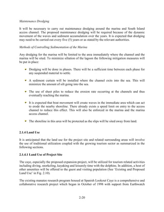 2-20 
Maintenance Dredging 
It will be necessary to carry out maintenance dredging around the marina and South Island 
access channel. The proposed maintenance dredging will be required because of the dynamic 
movement of the waves and sediment accumulation over the years. It is expected that dredging 
may need to be carried out every five (5) years or as stated by the relevant authorities. 
Methods of Controlling Sedimentation of the Marina 
Any dredging for the marina will be limited to the area immediately where the channel and the 
marina will be sited. To minimize siltation of the lagoon the following mitigation measures will 
be put in place: 
Dredging will be done in phases. There will be a sufficient time between each phase for 
any suspended material to settle. 
A sediment curtain will be installed where the channel exits into the sea. This will 
minimize the amount of silt going into the sea. 
The use of sheet piles to reduce the erosion rate occurring at the channels and thus 
eventually reaching the marina. 
It is expected that boat movement will create waves in the immediate area which can act 
to erode the nearby shoreline. There already exists a speed limit on entry to the access 
channel to reduce this effect. This will also be enforced in the marina and the marina 
access channel. 
The shoreline in this area will be protected as the slips will be sited away from land. 
2.1.4 Land Use 
It is anticipated that the land use for the project site and related surrounding areas will involve 
the use of traditional utilization coupled with the growing tourism sector as summarized in the 
following sections. 
2.1.4.1 Land Use of Project Site 
The caye, especially the proposed expansion project, will be utilized for tourism related activities 
including diving, snorkeling, kayaking and leisurely time with the dolphins. In addition, a host of 
other amenities will be offered to the guest and visiting population (See ‘Existing and Proposed 
Land Use’ in Fig. 2.10). 
The existing manatee research program housed at Spanish Lookout Caye is a comprehensive and 
collaborative research project which began in October of 1998 with support from Earthwatch 
 