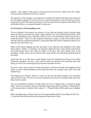 Institute. Past support of the project commenced with the previous island owner Mr. Sidney 
Turton, and has continued with the new owners. 
The objective of the program was designed to investigate the habitat and behavioral ecology of 
the West Indian manatee (Trichechus manatus manatus) population in the Drowned Caye areas. 
In general the whole Drowned Caye Range is used by many local tour operators from Belize City 
and northern Belize, as a popular manatee viewing area. 
2-21 
2.1.4.2 Land Use of Surrounding Areas 
The area adjacent to the project site consists of cayes that are primarily used as fishing camps 
and/or are leased or privately own lands. Approximately 10 to 15 local fisherfolk and their ‘staff’ 
utilize the immediate areas of Spanish Lookout Caye for fin-fish fishing and the harvesting of 
conch and lobster. There are a few temporary fishermen’s camps on some of the northern cayes 
with the inclusion of Raymond Heusner’s camp about half mile north of Spanish Lookout Caye, 
Banister Caye and Water Caye 
Much of the lobster trapping activities take place to the northwest and southeast of the island 
where lobster “shades” or “Sumbras” are popularly deployed in the waters off the north-eastern 
and north-western side of the island by fishers in the area. The conch fishing areas in the 
immediate vicinity of the caye are located in the waters off the west and north-eastern portion of 
the island. 
Apart from the use of the areas around Spanish Caye for snorkeling and diving by the Dive 
Connection operation, the area is also used by other tour operators for snorkeling and scuba 
diving, as well as for swimming and caye based recreational activities. 
The area is also a busy conduit for boats journeying to and from Turneffe and Lighthouse Reef 
Atolls, as well as other destinations on the main reef such as St. Georges Caye, Goff’s Caye and 
English Caye. 
The English Caye Channel, which is a major sea lane into the Belize Harbour, lies immediate 
south of Goff’s Caye. The area is the most important entry point for merchant ships and cruise 
ships into the country. 
The area immediately northeast of Stake Bank and west of Spanish Bay is utilized by Sugar 
Ships. These are serviced by tug boats which haul sugar barges that are berthed at “Ships Bogue” 
on the leeward side of Gallows Point, about 4 – 5 Nautical Miles (NM) north-west of Spanish 
Bay. 
Other immediate areas of interest also lie in the proposed Stake Bank Cruise Ship port (See Fig. 
1.2) and the North Drowned Caye Development (Grand Ocean View). 
 