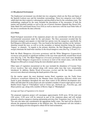 2-23 
2.2 Bio-physical Environment 
The biophysical environment was divided into two categories which are the flora and fauna of 
the Spanish Lookout caye and the immediate surroundings. These two categories were further 
subdivided into their respective subcategories and described as best by the consultancy team. The 
methodology employed by the team included the descriptions of the encounters of both the 
marine and terrestrial animals as well as the use of known literature (Spanish Bay Resort EIA, 
Stake Bank EIA and Grand Ocean View EIA) as well as interviews with the local fisher folks of 
the area to corroborate the data collected. 
2.2.1 Flora 
Rapid biological assessment of the expansion project site was corroborated with the previous 
environmental assessment made for the said project. The flora assessment revealed that the 
dominant emergent semi-aquatic or inter-tidal tree species were the mangroves, specifically the 
Red Mangrove (Rhizophora mangle). This was found at the land/water interface on the ‘primary’ 
shoreline around the caye, as well as on the secondary or internal shoreline lining the various 
‘bogues’ or channels. In regards to the primary shoreline, the Red Mangroves (Rhizophora 
mangle) dominate the land/water interface in the mixed mangrove zone (See Fig. 2.10 and 2.11). 
Both the Black Mangroves (Avicennia germinans) and the White Mangroves (Laguncularia 
racemesa) were present in significant numbers in the caye more specifically around them mixed 
zone (See Fig. 2.10). The Black Mangroves (Avicennia germinans) were much more abundant 
than the White Mangrove (Laguncularia racemesa) in most of the mixed zones, with the Red 
Mangroves (Rhizophora mangle) being the most abundant species overall. 
Other types of vegetation encountered on the caye included the abundance of Coconut Trees 
(Cocos nucifera,) that were planted along with various palm trees that were ornamentally 
introduced. In addition, Button Wood (Conocarpus erectus) and the Sea Grape (Cocoloba 
univera) were observed colonizing the beach portion of the caye. 
On the marine aspect the most dominant marine floral vegetation was the Turtle Grass 
(Thallassia testudinum) followed by the Manatee Grass (Syringodium filiforme) which were 
found in great abundance throughout the near shore waters of the different development sites. 
Other sub-tidal plant life at the project site also included a number of macro-algal species such as 
Benthic Green Algae or “Chlorophyta” such as Udotea spp., Halimeda spp., Penicillus spp., and 
Rhipocephalus spp. along with a number of Brown Algae or “Rhodophyta”. 
Acreage and Type of Vegetation to be cleared 
The proposed expansion project will encompass approximately 26.80 acres. Of the total area 
(186 acres), 15.89 acres will be removed as part of the expansion phase and will include 
primarily selective mangrove clearing and pruning activities (See ‘Expansion Area’ in Fig. 2.11). 
This area also takes into consideration the appropriate buffer zones. The land will be cleared to 
allocate the proposed developments at the different sites. The development will also include a 
series of dredging activities designed to obtain fill for land reclamation. 
 