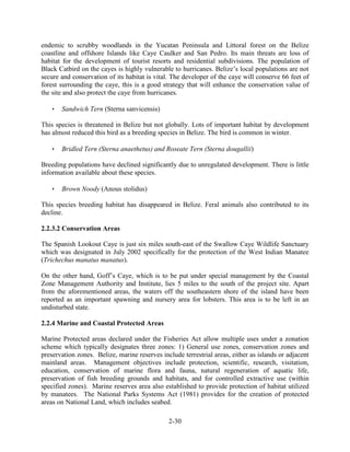 endemic to scrubby woodlands in the Yucatan Peninsula and Littoral forest on the Belize 
coastline and offshore Islands like Caye Caulker and San Pedro. Its main threats are loss of 
habitat for the development of tourist resorts and residential subdivisions. The population of 
Black Catbird on the cayes is highly vulnerable to hurricanes. Belize’s local populations are not 
secure and conservation of its habitat is vital. The developer of the caye will conserve 66 feet of 
forest surrounding the caye, this is a good strategy that will enhance the conservation value of 
the site and also protect the caye from hurricanes. 
2-30 
 Sandwich Tern (Sterna sanvicensis) 
This species is threatened in Belize but not globally. Lots of important habitat by development 
has almost reduced this bird as a breeding species in Belize. The bird is common in winter. 
 Bridled Tern (Sterna anaethetus) and Roseate Tern (Sterna dougallii) 
Breeding populations have declined significantly due to unregulated development. There is little 
information available about these species. 
 Brown Noody (Anous stolidus) 
This species breeding habitat has disappeared in Belize. Feral animals also contributed to its 
decline. 
2.2.3.2 Conservation Areas 
The Spanish Lookout Caye is just six miles south-east of the Swallow Caye Wildlife Sanctuary 
which was designated in July 2002 specifically for the protection of the West Indian Manatee 
(Trichechus manatus manatus). 
On the other hand, Goff’s Caye, which is to be put under special management by the Coastal 
Zone Management Authority and Institute, lies 5 miles to the south of the project site. Apart 
from the aforementioned areas, the waters off the southeastern shore of the island have been 
reported as an important spawning and nursery area for lobsters. This area is to be left in an 
undisturbed state. 
2.2.4 Marine and Coastal Protected Areas 
Marine Protected areas declared under the Fisheries Act allow multiple uses under a zonation 
scheme which typically designates three zones: 1) General use zones, conservation zones and 
preservation zones. Belize, marine reserves include terrestrial areas, either as islands or adjacent 
mainland areas. Management objectives include protection, scientific, research, visitation, 
education, conservation of marine flora and fauna, natural regeneration of aquatic life, 
preservation of fish breeding grounds and habitats, and for controlled extractive use (within 
specified zones). Marine reserves area also established to provide protection of habitat utilized 
by manatees. The National Parks Systems Act (1981) provides for the creation of protected 
areas on National Land, which includes seabed. 
 