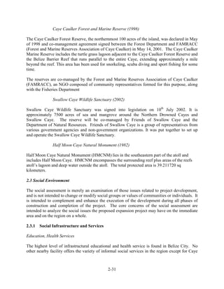 Caye Caulker Forest and Marine Reserve (1998) 
The Caye Caulker Forest Reserve, the northernmost 100 acres of the island, was declared in May 
of 1998 and co-management agreement signed between the Forest Department and FAMRACC 
(Forest and Marine Reserves Association of Caye Caulker) in May 14, 2001. The Caye Caulker 
Marine Reserve includes the turtle grass lagoon adjacent to the Caye Caulker Forest Reserve and 
the Belize Barrier Reef that runs parallel to the entire Caye, extending approximately a mile 
beyond the reef. This area has been used for snorkeling, scuba diving and sport fishing for some 
time. 
The reserves are co-managed by the Forest and Marine Reserves Association of Caye Caulker 
(FAMRACC), an NGO composed of community representatives formed for this purpose, along 
with the Fisheries Department 
Swallow Caye Wildlife Sanctuary (2002) 
Swallow Caye Wildlife Sanctuary was signed into legislation on 10th July 2002. It is 
approximately 7500 acres of sea and mangrove around the Northern Drowned Cayes and 
Swallow Caye. The reserve will be co-managed by Friends of Swallow Caye and the 
Department of Natural Resources. Friends of Swallow Caye is a group of representatives from 
various government agencies and non-government organizations. It was put together to set up 
and operate the Swallow Caye Wildlife Sanctuary. 
Half Moon Caye Natural Monument (1982) 
Half Moon Caye Natural Monument (HMCNM) lies in the southeastern part of the atoll and 
includes Half Moon Caye. HMCNM encompasses the surrounding reef plus areas of the reefs 
atoll’s lagoon and deep water outside the atoll. The total protected area is 39.211720 sq 
kilometers. 
2-31 
2.3 Social Environment 
The social assessment is merely an examination of those issues related to project development, 
and is not intended to change or modify social groups or values of communities or individuals. It 
is intended to complement and enhance the execution of the development during all phases of 
construction and completion of the project. The core concerns of the social assessment are 
intended to analyze the social issues the proposed expansion project may have on the immediate 
area and on the region on a whole. 
2.3.1 Social Infrastructure and Services 
Education, Health Services 
The highest level of infrastructural educational and health service is found in Belize City. No 
other nearby facility offers the variety of informal social services in the region except for Caye 
 