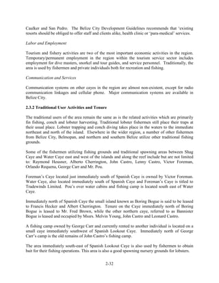 Caulker and San Pedro. The Belize City Development Guidelines recommends that ‘existing 
resorts should be obliged to offer staff and clients alike, health clinic or ‘para-medical’ services. 
2-32 
Labor and Employment 
Tourism and fishery activities are two of the most important economic activities in the region. 
Temporary/permanent employment in the region within the tourism service sector includes 
employment for dive masters, snorkel and tour guides, and service personnel. Traditionally, the 
area is used by fishermen and private individuals both for recreation and fishing. 
Communication and Services 
Communication systems on other cayes in the region are almost non-existent, except for radio 
communication linkages and cellular phone. Major communication systems are available in 
Belize City. 
2.3.2 Traditional User Activities and Tenure 
The traditional users of the area remain the same as is the related activities which are primarily 
fin fishing, conch and lobster harvesting. Traditional lobster fishermen still place their traps at 
their usual place. Lobster trapping and conch diving takes place in the waters to the immediate 
northeast and north of the island. Elsewhere in the wider region, a number of other fishermen 
from Belize City, Belmopan, and northern and southern Belize utilize other traditional fishing 
grounds. 
Some of the fishermen utilizing fishing grounds and traditional spawning areas between Shag 
Caye and Water Caye east and west of the islands and along the reef include but are not limited 
to: Raymond Heusner, Alberto Cherrington, John Castro, Lenny Castro, Victor Foreman, 
Orlando Requena, George Carr and Mr. Pou. 
Foreman’s Caye located just immediately south of Spanish Caye is owned by Victor Foreman. 
Water Caye, also located immediately south of Spanish Caye and Foreman’s Caye is titled to 
Tradewinds Limited. Pou’s over water cabins and fishing camp is located south east of Water 
Caye. 
Immediately north of Spanish Caye the small island known as Boring Bogue is said to be leased 
to Francis Hecker and Albert Cherrington. Tenure on the Caye immediately north of Boring 
Bogue is leased to Mr. Fred Brown, while the other northern caye, referred to as Bannister 
Bogue is leased and occupied by Mssrs. Melvin Young, John Castro and Leonard Castro. 
A fishing camp owned by George Carr and currently rented to another individual is located on a 
small caye immediately southwest of Spanish Lookout Caye. Immediately north of George 
Carr’s camp is the old remains of John Castro’s fishing camp. 
The area immediately south-east of Spanish Lookout Caye is also used by fishermen to obtain 
bait for their fishing operations. This area is also a good spawning nursery grounds for lobsters. 
 