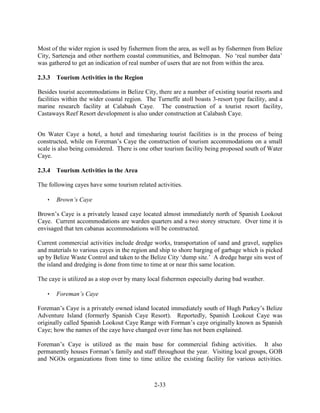 Most of the wider region is used by fishermen from the area, as well as by fishermen from Belize 
City, Sarteneja and other northern coastal communities, and Belmopan. No ‘real number data’ 
was gathered to get an indication of real number of users that are not from within the area. 
2-33 
2.3.3 Tourism Activities in the Region 
Besides tourist accommodations in Belize City, there are a number of existing tourist resorts and 
facilities within the wider coastal region. The Turneffe atoll boasts 3-resort type facility, and a 
marine research facility at Calabash Caye. The construction of a tourist resort facility, 
Castaways Reef Resort development is also under construction at Calabash Caye. 
On Water Caye a hotel, a hotel and timesharing tourist facilities is in the process of being 
constructed, while on Foreman’s Caye the construction of tourism accommodations on a small 
scale is also being considered. There is one other tourism facility being proposed south of Water 
Caye. 
2.3.4 Tourism Activities in the Area 
The following cayes have some tourism related activities. 
 Brown’s Caye 
Brown’s Caye is a privately leased caye located almost immediately north of Spanish Lookout 
Caye. Current accommodations are warden quarters and a two storey structure. Over time it is 
envisaged that ten cabanas accommodations will be constructed. 
Current commercial activities include dredge works, transportation of sand and gravel, supplies 
and materials to various cayes in the region and ship to shore barging of garbage which is picked 
up by Belize Waste Control and taken to the Belize City ‘dump site.’ A dredge barge sits west of 
the island and dredging is done from time to time at or near this same location. 
The caye is utilized as a stop over by many local fishermen especially during bad weather. 
 Foreman’s Caye 
Foreman’s Caye is a privately owned island located immediately south of Hugh Parkey’s Belize 
Adventure Island (formerly Spanish Caye Resort). Reportedly, Spanish Lookout Caye was 
originally called Spanish Lookout Caye Range with Forman’s caye originally known as Spanish 
Caye; how the names of the caye have changed over time has not been explained. 
Foreman’s Caye is utilized as the main base for commercial fishing activities. It also 
permanently houses Forman’s family and staff throughout the year. Visiting local groups, GOB 
and NGOs organizations from time to time utilize the existing facility for various activities. 
 