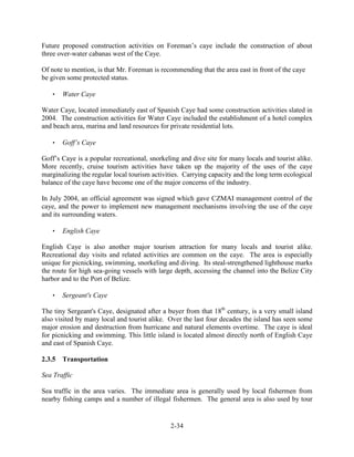 Future proposed construction activities on Foreman’s caye include the construction of about 
three over-water cabanas west of the Caye. 
Of note to mention, is that Mr. Foreman is recommending that the area east in front of the caye 
be given some protected status. 
2-34 
 Water Caye 
Water Caye, located immediately east of Spanish Caye had some construction activities slated in 
2004. The construction activities for Water Caye included the establishment of a hotel complex 
and beach area, marina and land resources for private residential lots. 
 Goff’s Caye 
Goff’s Caye is a popular recreational, snorkeling and dive site for many locals and tourist alike. 
More recently, cruise tourism activities have taken up the majority of the uses of the caye 
marginalizing the regular local tourism activities. Carrying capacity and the long term ecological 
balance of the caye have become one of the major concerns of the industry. 
In July 2004, an official agreement was signed which gave CZMAI management control of the 
caye, and the power to implement new management mechanisms involving the use of the caye 
and its surrounding waters. 
 English Caye 
English Caye is also another major tourism attraction for many locals and tourist alike. 
Recreational day visits and related activities are common on the caye. The area is especially 
unique for picnicking, swimming, snorkeling and diving. Its steal-strengthened lighthouse marks 
the route for high sea-going vessels with large depth, accessing the channel into the Belize City 
harbor and to the Port of Belize. 
 Sergeant's Caye 
The tiny Sergeant's Caye, designated after a buyer from that 18th century, is a very small island 
also visited by many local and tourist alike. Over the last four decades the island has seen some 
major erosion and destruction from hurricane and natural elements overtime. The caye is ideal 
for picnicking and swimming. This little island is located almost directly north of English Caye 
and east of Spanish Caye. 
2.3.5 Transportation 
Sea Traffic 
Sea traffic in the area varies. The immediate area is generally used by local fishermen from 
nearby fishing camps and a number of illegal fishermen. The general area is also used by tour 
 