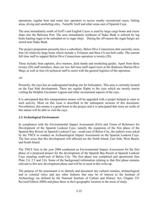 operations, regular boat and water taxi operators to access nearby recreational cayes, fishing 
areas, diving and snorkeling sites, Turneffe Atoll and other areas east of Spanish Caye. 
The area immediately south of Goff’s and English Cayes is used by large cargo boats and cruise 
ships into the Belizean Port. The area immediately northeast of Stake Bank is utilized by tug 
boats hauling sugar to be unloaded on to sugar ships. During the off-season the sugar barges are 
stored near Stake Bank. 
The project proponents presently have a subsidiary, Belize Dive Connections that currently owns 
four (4) relatively large boats which include a Trimaran and three (3) uni-hull crafts. The current 
full time staff to support Belize Dive Connections operation is twenty (20). 
These include; boat captains, dive masters, deck hands and snorkeling guides. Apart from these 
twenty (20) staff members, there are two full time staff supervisors at the Radisson Marina Dive 
Shop, as well as four (4) technical staff to assist with the general logistics of the operation. 
2-35 
Air 
Presently, the caye has an undesignated landing site for helicopters. This area is currently located 
on the East Side development. There are regular flights to the caye which are mostly tourist 
visiting the Dolphin Encounter Lagoon and other recreational aspects of the caye. 
It is anticipated that this transportation means will be upgraded with a proper helipad to cater to 
such activity. More on this issue is described in the subsequent sections of this document. 
Nevertheless, this means is a great boost to the project and it is anticipated that more air crafts of 
this nature will be able to visit the caye. 
2.4 Archeological Environment 
In compliance with the Environmental Impact Assessment (EIA) and Terms of Reference for 
Development of the Spanish Lookout Caye, namely the expansion of the first phase of the 
Spanish Bay Resort on Spanish Lookout Caye , south-east of Belize City, the authors were asked 
by the TNCE to conduct an Archaeological Impact Assessment on the Spanish Lookout Caye. 
The four areas that this development will affected are the North Island, East Side, West Beach, 
and South Island. 
The TNCE firm in the year 2004 conducted an Environmental Impact Assessment for the first 
phase of a proposed project for the development of the Spanish Bay Resort at Spanish Lookout 
Caye situating south-east of Belize City. The first phase was completed and operational (See 
Plate 2.4, 2.5 and 2.6). Some of the background information relating to that first phase remains 
relevant to this new development phase and will be re-used in this write-up. 
The purpose of the assessment is to identify and document any cultural remains, archaeological 
and or colonial relics and any other features that may be of interest to the Institute of 
Archaeology (as defined by the National Institute of Culture and History Act, Chapter 331 
Revised Edition 2000) and place these in their geographic location in the areas of study. 
 
